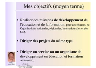 Mes objectifs (moyen terme)
                                                !

              •! Réaliser des missions de développement de
                 l'éducation et de la formation, pour des réseaux, ou
                 Organisations nationales, régionales, internationnales et des
                 ONG!


              •! Diriger des projets du même type!

              •! Diriger un service ou un organisme de
                 développement en éducation et formation !
                 (OG ou ONG)!
 Philippe
GAUTHIER  !        Portfolio
               Numérique : Philippe
 