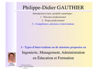 Philippe-Didier GAUTHIER!
                                      Introduction à mon portfolio numérique : !
                                             1 - Parcours professionnel!
                                               2 - Projet professionnel!
                                     3 – Compétences, missions et interventions !




                 3 - Types d'interventions ou de missions proposées en!
                   Ingenierie, Management, Administration !
                          en Éducation et Formation!
 Philippe
GAUTHIER  !       Portfolio Numérique :
              Philippe - Didier GAUTHIER
                        Ecrire à :
 