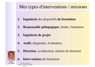 Mes types d'interventions / missions!

              1.! Ingénierie des dispositifs de formation !

              2.! Responsable pédagogique, études, formation!

              3.! Ingénierie de projet !

              4.! Audit, diagnostic, évaluation, !

              5.! Direction, co-direction, interim de direction!

              6.! Interventions de formation!
 Philippe
GAUTHIER  !       Portfolio Numérique :
              Philippe - Didier GAUTHIER
                        Ecrire à :
 