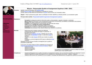 Portfolio de Philippe-Didier GAUTHIER : http://www.phd-gauthier.net                         Document mis à jour le : 1 janvier 2011



                                                Mission : Responsable Qualité en Enseignement Supérieur (1998 - 2003)
                  Contextes      ISERPA, Ecole de Productique, puis ISERPA-CNAM.
                                 IDCE® Ecole du Conseil, titres homologués par le Ministère de l’Industrie.
                                 CAVUM, devenu le Pôle Ressources Numériques du SCIRN, service commun de l’Université du Mans.
Seconde partie:                  Objectif : Piloter les démarches qualité, obtenir la certification ISO 9001 (ISERPA) ou OPQCM (IDCE®), ou une évaluation qualité.

                                 Principal métier mobilisé : Responsable Qualité d’organismes d’enseignement supérieur.

Seconde partie:   Réalisations
                                     -    Conception et pilotage des projets de démarches qualité, contractualisation, régulation, évaluation, coordination
                                     -    Mise en œuvre de la démarche, avec les partenaires occasionnels, les intervenants, formalisation et amélioration des processus.
                                     -    Animation des ateliers qualité avec les membres de l’équipe
  Missions                           -    Formation et accompagnement à l’auto-formation des personnels des instituts
Contrats                             -    Audits internes et pilotage des actions d’améliorations
Publications                         -    Accompagnement formatif du responsable qualité ou du directeur
Contributions                        -    Évaluation des compétences qualité par approche ludo-pédagogique
                                     -    Amélioration des processus et des critères d’efficience par résolution de problèmes.
Formations
Veille
Compétences       Résultats          -    Renforcement de la cohésion sociale et de l’efficacité
Méthodologies                             professionnelle des membres de l’équipe (15 personnes, 12
                                          équivalents temps plein)
                                     -    Obtention de la certification ISO 9001 (ISERPA) dans les délais.
                                          (Voir la vidéo de présentation du projet, la vidéo de la remise du
                                          certificat).
                                     -    Obtention d’un label OPQCM (IDCE®) avec maintien du système
                                          qualité.
                                     -    Evaluation au concours régional du MFQ selon le référentiel EFQM
                                          (CAVUM).
                                 Réalisation d’environ 50 jours d’audits du management par la qualité ou
                                 d’évaluation Qualité totale.

                                 En lien avec une mission Qulité en FOAD, modélisation par processus de
                                 l’Ingénierie des Dispositifs de Formation Ouverte et A Distance intégrant :
                                      -    Ingénierie de projet
                                      -    Ingénierie de formation
                                      -    Ingenierie pédagogique                                              Une expérience ludo-pédagogique renforce la cohésion de l’équipe
                                      -    Ingénierie Qualité                                                  ISERPA autour de ses objectifs qualité.

                  Compétences        -    Capacité de Management de la qualité en formation et enseignement supérieur, avec une dynamique spécifique aux entreprises du savoir.
                                     -    Capacité d’ingénierie de projets de management et de changement en coproduction entre conseil – équipes – dirigeants.
                                     -    Capacité à faire évoluer vers l’excellence ou vers le progrès, les équipes des établissements d’enseignement supérieurs et de formation




                                                                                                                                                                              18
 