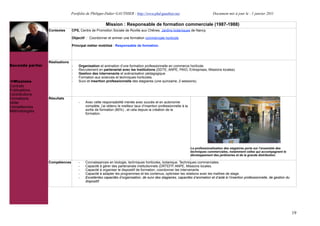 Portfolio de Philippe-Didier GAUTHIER : http://www.phd-gauthier.net                             Document mis à jour le : 1 janvier 2011

                                                       Mission : Responsable de formation commerciale (1987-1988)
                  Contextes      CPS, Centre de Promotion Sociale de Roville aux Chênes, Jardins botaniques de Nancy.

                                 Objectif : Coordonner et animer une formation commerciale horticole

                                 Principal métier mobilisé : Responsable de formation.
Seconde partie:


                  Réalisations
Seconde partie:                  -   Organisation et animation d’une formation professionnelle en commerce horticole.
                                 -   Recrutement en partenariat avec les Institutions (DDTE, ANPE, PAIO, Entreprises, Missions locales).
                                 -   Gestion des intervenants et scénarisation pédagogique.
                                 -   Formation aux sciences et techniques horticoles.
  Missions                       -   Suivi et insertion professionnelle des stagiaires (une quinzaine, 2 sessions).
Contrats
Publications
Contributions
Formations        Résultats
Veille                               -   Avec cette responsabilité menée avec succès et en autonomie
Compétences                              complète, j’ai obtenu le meilleur taux d’insertion professionnelle à la
Méthodologies                            sortie de formation (80%) , et cela depuis la création de la
                                         formation.




                                                                                                                   La professionalisation des stagiaires porte sur l’ensemble des
                                                                                                                   techniques commerciales, notamment celles qui accompagnent le
                                                                                                                   développement des jardineries et de la grande distribution.

                  Compétences        -   Connaissances en biologie, techniques horticoles, botanique. Techniques commerciales.
                                     -   Capacité à gérer des partenariats institutionnels (DRTEFP, ANPE, Missions locales.
                                     -   Capacité à organiser le dispositif de formation, coordonner les intervenants
                                     -   Capacité à adapter les programmes et les contenus, optimiser les relations avec les maîtres de stage.
                                     -   Excellentes capacités d’organisation, de suivi des stagiaires, capacités d’animation et d’aide à l’insertion professionnelle, de gestion du
                                         dispositif.




                                                                                                                                                                                       19
 