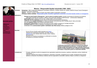 Portfolio de Philippe-Didier GAUTHIER : http://www.phd-gauthier.net                         Document mis à jour le : 1 janvier 2011



                                                          Mission : Responsable Qualité industrielle (1998 - 2003)
                  Contextes      Entreprises : CMF, Constructions Métalliques Florentaises, EURINTEL, SCANIA, ADAPEI 49, CHAMPI-JANDOU-Groupe France-Champignon, ,
                                 RENAULT, ALACATEL-INTERVOX.
                                 Objectif : concevoir, conduire, réaliser et évaluer des projets qualité et organisation industrielle.
                                 Principaux métiers mobilisés : Responsable qualité, Consultant organisation industrielle, Consultant Qualité, Auditeur en management.
Seconde partie:   Réalisations
                                     -Pilotage de projet Qualité et Management : mise en place du système qualité, animation des groupes de résolution de problèmes,
                                          organisation matricielle des processus / affaires, mis en place des indicateurs qualité sécurité, !(Constructions métalliques).
                                     -Audit qualité interne, externe, et pour le club « audits croisés » de la CCI Angers.
                                     -Diagnostic des flux industriels sur deux sites de 200 personnes (industries du champignon).
Seconde partie:                      -Optimisation de la qualité industrielle sur 9 sites de production (350 personnes) dont 4 certifiés VALEO 1000 et ISO 9000.
                                     -Suivi des relations clients (sous-traitance automobile surtout).
                                     -Amélioration ergonomique et productive des postes de travail. AMDEC processus en montage automobile.
  Missions                           -Formation-action des cadres et opérateurs (management de la qualité, contrôle!).
Contrats                             -Amélioration de la communication qualité et valorisation des rôles sociaux (Ateliers protégés et CAT).
Publications
Contributions
Formations
Veille            Résultats
Compétences                          -   Environ 50 jours d’audits qualité industriels (voir Audits)
Méthodologies                        -   Obtentions de certifications industrielles, ISO 9000, VALEO
                                         (ADAPEI 49) ou leur maintien selon les sites (4 sites, 9 ateliers,
                                         350 personnes)
                                     -   Résolution de centaines de problèmes ou amélioration de dizaines
                                         de situations ou processus industriels.




                                                                                                              L'amélioration des processus, basée sur la recherche des meilleures
                                                                                                              pratiques et la participation du personnel : ici visite des chaînes de
                                                                                                              montage SCANIA, pour améliorer le montage automobile (voitures sans
                                                                                                              permis) aux ateliers ADAPEI d’Avrillé. Le dirigeant accompagne l’équipe
                                                                                                              de montage, le responsable qualité et le responsable méthodes.


                  Compétences        -   Principes, méthodes et outils de management des organisations (approches processus, systèmes, amélioration continue, fiabilité des
                                         organisations!)
                                     -   Capacité d’Ingénierie des projets de management, organisation industrielle, management par la qualité, management des hommes.
                                     -   Aptitude à la résolution de problèmes complexes dans les organisations industrielles. Aptitude à diriger la conduite du changement.




                                                                                                                                                                                  21
 