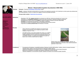 Portfolio de Philippe-Didier GAUTHIER : http://www.phd-gauthier.net                            Document mis à jour le : 1 janvier 2011



                                                        Mission : Responsable de gestion de production (1989-1992)
                  Contextes      Entreprise : Pépinières André BRIANT Jeunes Plants, Angers.

                                 Objectif : optimiser l’information prévisionnelle sur les ventes et les capacités de production, afin d’optimiser les ventes auprès des professionnels
                                 de la filières pépinière. Innover sur la gamme de végétaux et dans les procédés techniques.
Seconde partie:
                                 Principal métier mobilisé : Gestionnaire de production


Seconde partie:   Réalisations
                                     -Planification, PDP, CBN, tableaux de bord de la production sur 4500 lots, horizons de production de 3 mois à 5 ans.
                                     -Participation à la comptabilité analytique et mesure des coûts de production, reporting et analyses prospectives.
                                     -Développement et mise en œuvre d’une GPAO sur système de gestion de bases de données relationnelles.
  Missions                           -Formation de l’encadrement de production à l’informatique, bureautique.
Contrats                             -Participation aux travaux de recherche, tests de comportement des nouveaux produits
Publications                         -Organisation des salons professionnels informatiques et horticoles.
Contributions
Formations
Veille
Compétences       Résultats
Méthodologies                        -    Grâce notamment à la fiabilité des prévisions de production (flux
                                          poussés), les commerciaux ont pu multiplier par quatre le chiffre
                                          d’affaires à l’export en 10 ans

                                     -    Une GPAO permet un suivi précis et fiable des cultures, et un système
                                          de gestion prévisionnel permet d’anticiper sur les productions et les
                                          ventes potentielles au fur et à mesure de l’avancée des cultures, avec
                                          une fiabilité croissante. Ce système permet également de gérer les
                                          besoins dans l’activité complémentaire de négoce.

                                 .


                                                                                                                    Gestion des flux de production sur 3 secteurs, 4500 lots, 30
                                                                                                                    techniques différentes et combinées et des cycles de production
                                                                                                                    variant de 4 mois à 5 ans.



                  Compétences        -    Connaissances informatiques, comptabilité analytique. Botanique horticole (2500 espèces, variétés, cultivars et marques horticoles)
                                     -    Capacité à gérer, planifier, suivre les productions en optimisant la gestion des flux
                                     -    Capacité de développement informatique à partir d’un langage de 4ieme génération (L4G de 4ieme Dimension)
                                     -    Maîtrise de la bureautique, de la gestion des systèmes d’information et de leur sécurité.
                                     -    Capacité d’adaptation à l’environnement industriel, capacité d’innovation et de conduite de projets industriels



                                                                                                                                                                                     22
 