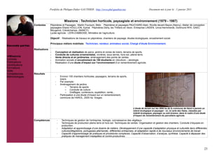 Portfolio de Philippe-Didier GAUTHIER : http://www.phd-gauthier.net                           Document mis à jour le : 1 janvier 2011



                                                Missions : Technicien horticole, paysagiste et environnement (1979 - 1987)
                  Contextes      Pépinières et Paysages : Martin Fourquin, Metz. Pépinières et paysages PAUCHARD Alain, Roville devant Bayon,(Nancy). Atelier de conception
                                 paysagère Eliane HOULLION, Epinal. Pépinières Derly, les Thilliers en Vexin. Entreprise LINDEN, Unna-Hermmerde, Dortmund RFA. GAEC
                                 Mougenot, Crévéchamps, (NANCY).
                                 Lycée agricole : LEPA d’AMBOISE, Ministère de l’agriculture.
Seconde partie:
                                 Objectif : Réalisations de travaux en pépinières, chantiers de paysage, études écologiques, encadrement social.

                                 Principaux métiers mobilisés : Technicien, vendeur, animateur social, Chargé d’étude Environnement.
Seconde partie:
                  Réalisations
                                 -   Conception et réalisation de parcs, jardins et zones de loisirs, terrains de sports.
                                 -   Conduite de cultures ornementales, vivrières, sous serres, hors-sol, pleine-terre.
  Missions                       -   Vente directe et en jardineries, aménagement des points de ventes.
Contrats                         -   Animation sociale et encadrement de 150 étudiants en viticulture – œnologie.
Publications                     -   Réalisation d’une étude d’impact sur l’environnement d’un remembrement agricole.
Contributions
Formations
Veille
Compétences       Résultats
Méthodologies                        -       Environ 100 chantiers horticoles, paysagers, terrains de sports,
                                             loisirs
                                     -       Par exemple :
                                     -       Aménagement de jardins
                                                   o Terrains de sports
                                                   o Conduite de culture
                                                   o Greffages, conteneurs, expédition, vente,..
                                     -       Participation à une étude d’impact sur un remembrement,
                                             commune de HAROL, 2000 ha, Vosges.



                                                                                                                L’étude de terrain sur les 2000 ha de la commune de Harol a permis un
                                                                                                                relevé écologique et paysager : ici, la carte des Haies, classées par
                                                                                                                intérêt écologique, paysager ou anti érosion, dans le cadre d’une étude
                                                                                                                d’impact de remembrement du parcellaire agricole.

                  Compétences            -    Techniques de gestion de l’entreprise, biologie, connaissance des végétaux.
                                         -    Techniques de production pleine terre et hors sol. Techniques de ventes. Organisation et gestion des chantiers. Conduite d’équipes en
                                              production.
                                         -    Adaptation et apprentissage d’une dizaine de métiers. Développement d’une capacité d’adaptation physique et culturelle dans différentes
                                              cultures(Magrebine, portugaises,allemande), différentes entreprises, et adaptation rapide à de nouveaux environnements de travail.
                                         -    Capacité d’apprentissage de pratiques et procédures complexes. Capacité d’observation, d’analyse, synthèse. Capacté à dépasser des
                                              pratiques de management inadaptées et contre-productives.




                                                                                                                                                                                     23
 