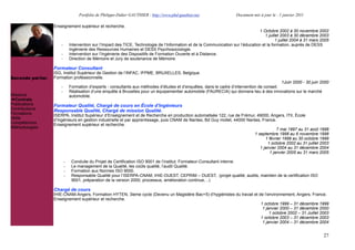 Portfolio de Philippe-Didier GAUTHIER : http://www.phd-gauthier.net                   Document mis à jour le : 1 janvier 2011

                  Enseignement supérieur et recherche.
                                                                                                                                    1 Octobre 2002 à 30 novembre 2002
                                                                                                                                        1 juillet 2003 à 30 décembre 2003
                                                                                                                                               1 juillet 2004 à 31 mars 2005
                      -       Intervention sur l’Impact des TICE, Technologie de l’Information et de la Communication sur l’éducation et la formation, auprès de DESS
                              Ingénierie des Ressources Humaines et DESS Psychosociologie.
Seconde partie:       -       Intervention sur l’Ingénierie des Dispositifs de Formation Ouverte et à Distance.
                      -       Direction de Mémoire et Jury de soutenance de Mémoire.

                  Formateur Consultant
                  ISG, Institut Supérieur de Gestion de l’INFAC, IFPME, BRUXELLES, Belgique.
Seconde partie:   Formation professionnelle.
                                                                                                                                              1Juin 2000 - 30 juin 2000
                      -       Formation d’experts - consultants aux méthodes d’études et d’enquêtes, dans le cadre d’intervention de conseil.
                      -       Réalisation d’une enquête à Bruxelles pour un équipementier automobile (FAURECIA) qui donnera lieu à des innovations sur le marché
Missions                      automobile.
  Contrats
Publications      Formateur Qualité, Chargé de cours en École d’Ingénieurs
Contributions     Responsable Qualité, Chargé de mission Qualité.
Formations        ISERPA, Institut Supérieur d’Enseignement et de Recherche en production automatisée 122, rue de Frémur, 49000, Angers, ITII, École
Veille            d’Ingénieurs en gestion industrielle et par apprentissage, puis CNAM de Nantes, Bd Guy mollet, 44000 Nantes, France.
Compétences       Enseignement supérieur et recherche.
Méthodologies                                                                                                                          7 mai 1997 au 31 août 1998
                                                                                                                           1 septembre 1998 au 6 novembre 1998
                                                                                                                                 1 février 1999 au 30 octobre 1999
                                                                                                                                  1 octobre 2002 au 31 juillet 2003
                                                                                                                              1 janvier 2004 au 31 décembre 2004
                                                                                                                                   1 janvier 2005 au 31 mars 2005

                          -    Conduite du Projet de Certification ISO 9001 de l’institut. Formateur-Consultant interne.
                          -    Le management de la Qualité, les coûts qualité, l’audit Qualité.
                          -    Formation aux Normes ISO 9000.
                          -    Responsable Qualité pour l’ISERPA-CNAM, IHIE-OUEST, CEPRIM – OUEST, (projet qualité, audits, maintien de la certification ISO
                               9001, préparation de la version 2000, processus, amélioration continue, ..)

                  Chargé de cours
                  IHIE-CNAM-Angers, Formation HYTEN, 3ieme cycle (Devenu un Magistère Bac+5) d’hygiénistes du travail et de l’environnement, Angers, France.
                  Enseignement supérieur et recherche.
                                                                                                                          1 octobre 1999 – 31 décembre 1999
                                                                                                                           1 janvier 2000 – 31 décembre 2000
                                                                                                                               1 octobre 2002 – 31 Juillet 2003
                                                                                                                          1 octobre 2003 – 31 décembre 2003
                                                                                                                           1 janvier 2004 – 31 décembre 2004


                                                                                                                                                                         27
 