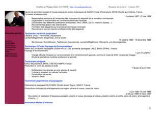 Portfolio de Philippe-Didier GAUTHIER : http://www.phd-gauthier.net                  Document mis à jour le : 1 janvier 2011

                  Centre de promotion sociale et Conservatoires et Jardins botaniques de NANCY, Ecole d’horticulture, 88700, Roville aux Chênes, France.
                  Formation professionnelle
                                                                                                                                      5 octobre 1987 - 31 mai 1988
                     - Responsable autonome de l’ensemble des processus du dispositif de la formation commerciale
                     - Organisation d’une formation en commerce distribution horticole
                     - Coordination des différents partenaires (entreprises, PAIO, ANPE, DDTE, missions locales....)
Seconde partie:      - Recrutement et gestion des intervenants
                     - Formation des stagiaires aux sciences et techniques horticoles
                     - Recrutement, suivi et insertion professionnelle des stagiaires.

Seconde partie:   Technicien horticole polyvalent
                  LINDEN, Unna – Hemmerde, Deutschland.
                  Landschaftsgärtnerei, Biogemüse, und so weiter...
                                                                                                                         15 octobre 1983 - 15 décembre 1983
Missions
                      -   Bio-Gemüse, Schnittblumen, Topfplanzen, Baumschule, Landschaftsgârtnerei, Weinachts und Adventsgesteke,
  Contrats
Publications
Contributions     Technicien d’Étude Paysage et Environnement
Formations        Atelier de Conception Paysagère d’Eliane HOUILLON, architecte paysagiste DPLG, 88000 EPINAL, France
Veille            Paysage et environnement
Compétences                                                                                                                                1 juin-31 juillet 87.
Méthodologies         -   Chargé d’Étude d’impact sur l’environnement d’un remembrement agricole, commune rurale de 2000 ha dans les Vosges
                      -   Étude de plantations routières améliorant la sécurité.

                  Technicien horticole
                  GAEC MOUGENOT, 54000, CREVECHAMPS, France.
                  Production et vente de plantes en pots.
                                                                                                                                                 1 février-30 avril 1984.
                      -   Multiplication des plantes en pots, plantes à massifs
                      -   Culture et entretien de cultures horticoles
                      -   Construction de serres
                      -   Vente au détail.

                  Technicien pépiniériste et paysagiste

                  Pépinières et paysages PAUCHARD, Roville devant Bayon, NANCY, France.
                  Productions horticoles et aménagements paysagers urbains et ruraux, zones de loisirs.
                                                                                                                                              6 juin 1983-12 août 1983
                                                                                                                                          et 30 juin 1986-18 mars 1987
                  -   Conception et réalisation d’espaces paysagers urbains et ruraux (terrasses et places urbaines, jardins privatifs, parcs de loisirs, aménagement
                      d’usoirs....)

                  Animateur-Maître d’Internat

                                                                                                                                                                      31
 