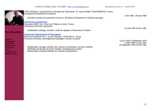 Portfolio de Philippe-Didier GAUTHIER : http://www.phd-gauthier.net                  Document mis à jour le : 1 janvier 2011

                  LEPA d’Amboise, Lycée Agricole du Ministère de l’Agriculture, 13, route de Bléré, 37403 AMBOISE, France.
                  Enseignement secondaire et supérieur
                                                                                                                                             2 mai 1984 - 30 août 1986
                  -   Animation sociale et encadrement d’environ 150 élèves et étudiants en viticulture œnologie.

                  Technicien pépiniériste
Seconde partie:   Pépinières DERLY SA, 27420 Les Thilliers en Vexin, France.
                  Productions Horticoles, pépinières
                                                                                                                                             31 août 1981-30 juin 1982
                  -   Multiplication, élevage, entretien, vente de végétaux ornementaux et fruitiers
Seconde partie:
                  Technicien Pépiniériste et Paysagiste
                  MARTIN-FOURQUIN SA, 7, rue du Faubourg , 57000 METZ, France
Missions          Production horticoles, aménagements paysagers, terrains de sports
  Contrats                                                                                                                            13 juin 1979-15 septembre 1979
Publications                                                                                                                                1 juillet 1980-31 août 1981
Contributions                                                                                                                         20 septembre 1982-30 mai 1983
Formations        -   Multiplication, élevage, entretien des cultures ornementales, hors sol, fruitières.
Veille            -   Réalisation de terrains de tennis, football, aménagements urbains.
Compétences       -   Responsable d’équipes flexibles sur chantiers de pépinières.
Méthodologies




                                                                                                                                                                    32
 