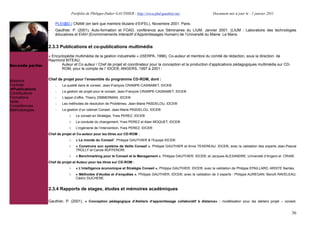 Portfolio de Philippe-Didier GAUTHIER : http://www.phd-gauthier.net                  Document mis à jour le : 1 janvier 2011

                      PLEI@D./ CNAM (en tant que membre titulaire d’EIFEL), Novembre 2001. Paris.
                  -   Gauthier, P. (2001), Auto-formation et FOAD, conférence aux Séminaires du LIUM, Janvier 2001. (LIUM : Laboratoire des technologies
                      éducatives et EIAH (Environnements Interactif d’Apprentissages Humain) de l’Université du Maine. Le Mans.


                  2.3.3 Publications et co-publications multimédia
Seconde partie:
                  « Encyclopédie multimédia de la gestion industrielle » (ISERPA, 1996). Co-auteur et membre du comité de rédaction, sous la direction. de
                  Raymond BITEAU.
Seconde partie:          Auteur et Co auteur / Chef de projet et coordinateur pour la conception et la production d’applications pédagogiques multimédia sur CD-
                         ROM, pour le compte de l’ IDCE®, ANGERS, 1997 à 2001 :


Missions          Chef de projet pour l’ensemble du programme CD-ROM, dont :
Contrats              -   La qualité dans le conseil, Jean-François CRAMPE-CASNABET, IDCE®
  Publications
                      -   La gestion de projet pour le conseil, Jean-François CRAMPE-CASNABET, IDCE®
Contributions
Formations            -   L’appel d’offre, Thierry ZIMMERMAN, IDCE®
Veille                -   Les méthodes de résolution de Problèmes, Jean-Marie PASDELOU, IDCE®
Compétences
Méthodologies         -   La gestion d’un cabinet Conseil, Jean-Marie PASDELOU, IDCE®
                              o     Le conseil en Stratégie, Yves PEREZ, IDCE®
                              o     La conduite du changement, Yves PEREZ et Alain MOQUET, IDCE®
                              o     L’ingénierie de l’intervention, Yves PEREZ, IDCE®
                  Chef de projet et Co-auteur pour les titres sur CD-ROM :
                              o     « Le monde du Conseil”, Philippe GAUTHIER & l’Equipe IDCE®.
                              o     « Construire son système de Veille Conseil », Philippe GAUTHIER et Anne TEXEREAU, IDCE®, avec la validation des experts Jean-Pascal
                                    TROLLY et Carole BUFFENOIR.
                              o     « Benchmarking pour le Conseil et le Management », Philippe GAUTHIER, IDCE®, et Jacques ALEXANDRE, Université d’Angers et CRIA®.
                  Chef de projet et Auteur pour les titres sur CD-ROM :
                              o     « L’intelligence économique et Stratégie Conseil », Philippe GAUTHIER, IDCE®, avec la validation de Philippe EPAILLARD, ARISTE Nantes.
                              o     « Méthodes d’études et d’enquêtes », Philippe GAUTHIER, IDCE®, avec la validation de 3 experts : Philippe AUREGAN, Benoît RAVELEAU,
                                    Cédric DUCHENE.


                  2.3.4 Rapports de stages, études et mémoires académiques

                  Gauthier, P. (2001). « Conception pédagogique d’Ateliers d’apprentissage collaboratif à distance» : modélisation pour les ateliers projet – conseil,


                                                                                                                                                                        36
 