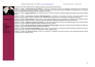 Portfolio de Philippe-Didier GAUTHIER : http://www.phd-gauthier.net                      Document mis à jour le : 1 janvier 2011

                  Convention LIUM- IDCE®. Mémoire de DEA « Ingénierie éducative et communication Homme Machine »
                  Gauthier, P. (2000). « Auto-Formation des Consultants » et TICE pour les entreprises cognitives. Les pédagogies d’autoformation dans la formation des
                  conseils en management, formations présentielles et à distance. Applications dans le cadre des nouvelles technologies de l’enseignement et de la formation,
                  IDCE®. Mémoire de MASTER Professionnel (DESS) Ingénierie de la formation .
                  Gauthier, P. (1995). « Diagnostic Marketing » de la société de conseil, FC QUALITE, ANGERS. (confidentiel) Rapport d’une Mission dans le cadre du Diplôme
Seconde partie:   IDCE®.
                  Gauthier, P. (1994). « Communication, Formation et Micro-Management » : les fonctions « communication et formation » des agents de Maîtrise, dans le
                  cadre de la démarche Qualité., PLASTI-FL, ANGERS, et CMF, VARADES-NANTES Mémoire de D.U. Communication et management des Hommes.

Seconde partie:   Gauthier, P. (1993). « Projet d’entreprise », Mise en place du projet Qualité et Management comme outil fédérateur du changement. CMF, VARADES-NANTES.
                  Mémoire de MASTER Professionnel (DESS) « Sûreté de missions des organisations, Ingénierie et Management de Projets et des Produits»
                  Gauthier, P. (1992). « Diagnostic de gestion de production », Etude des flux de production dans deux usines agroalimentaires, CACS-CHAMPI-JANDOU,
                  BEAUFORT-THOUARS .Mémoire de Diplôme de Gestion de Production et GPAO, ISERPA.
Missions
Contrats          Gauthier, P. (1990). « Sécurité, maintenance, évolution d’un système informatique intégré », Etude pour le schéma directeur informatique d’une PME agro-
  Publications    industrielle, 1990, A.BRIANT, ANGERS. Mémoire de Diplôme GESTINFHOR.
Contributions
                  Gauthier, P. (1988). « Commune Rurale et Paysage », Étude d’impact sur l’environnement d’un remembrement, Etude de plantations routières pour améliorer la
Formations        sécurité routière, 1988, ATELIER DE CONCEPTION PAYSAGÈRE, EPINAL. Mémoire de BTS.
Veille
Compétences       Gauthier, P. (1983).« Les Terrains de Tennis », Etude sur la conception et la réalisation de terrains de sports pour des collectivités territoriales, MARTIN
Méthodologies     FOURQUIN SA, METZ. Mémoire de BTA.




                                                                                                                                                                           37
 