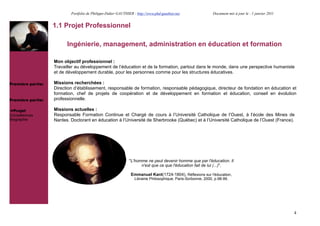 Portfolio de Philippe-Didier GAUTHIER : http://www.phd-gauthier.net                  Document mis à jour le : 1 janvier 2011


                   1.1 Projet Professionnel

                         Ingénierie, management, administration en éducation et formation

                   Mon objectif professionnel :
                   Travailler au développement de l’éducation et de la formation, partout dans le monde, dans une perspective humaniste
                   et de développement durable, pour les personnes comme pour les structures éducatives.

Première partie:   Missions recherchées :
                   Direction d’établissement, responsable de formation, responsable pédagogique, directeur de fondation en éducation et
                   formation, chef de projets de coopération et de développement en formation et éducation, conseil en évolution
Première partie:   professionnelle.

  Projet           Missions actuelles :
Compétences        Responsable Formation Continue et Chargé de cours à l’Université Catholique de l’Ouest, à l’école des Mines de
Biographie         Nantes. Doctorant en éducation à l’Université de Sherbrooke (Québec) et à l’Université Catholique de l’Ouest (France).




                                                              "L'homme ne peut devenir homme que par l'éducation. Il
                                                                    n'est que ce que l'éducation fait de lui (...)".

                                                               Emmanuel Kant(1724-1804), Réflexions sur l'éducation,
                                                                  Librairie Philosophique, Paris-Sorbonne, 2000, p.98-99.




                                                                                                                                                          4
 