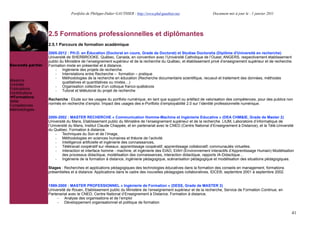 Portfolio de Philippe-Didier GAUTHIER : http://www.phd-gauthier.net                Document mis à jour le : 1 janvier 2011




                  2.5 Formations professionnelles et diplômantes
                  2.5.1 Parcours de formation académique
Seconde partie:
                  2005-2012 : PH.D. en Éducation (Doctorat en cours, Grade de Doctorat) et Studiae Doctoralia (Diplôme d'Université en recherche)
                  Université de SHERBROOKE, Québec, Canada, en convention avec l’Université Catholique de l’Ouest, ANGERS, respectivement établissement
                  public du Ministère de l’enseignement supérieur et de la recherche du Québec, et établissement privé d’enseignement supérieur et de recherche.
Seconde partie:   Formation mixte en présentiel et à distance.
                      - Ingénierie des projets de recherche.
                      - Interrelations entre Recherche – formation – pratique
                      - Méthodologies de la recherche en éducation (Recherche documentaire scientifique, recueuil et traitement des données, méthodes
Missions                  qualitatives et quantitatives ou mixtes!)
Contrats              - Organisation collective d’un colloque franco-québécois
Publications          - Tutorat et télétutorat du projet de recherche
Contributions
  Formations
                  Recherche : Etude sur les usages du portfolio numérique, en tant que support ou artéfact de valorisation des compétences, pour des publics non
Veille
                  normés en recherche d’emploi. Impact des usages des e-Portfolio d’employabilité 2.0 sur l’identité professionnelle numérique.
Compétences
Méthodologies

                  2000-2002 : MASTER RECHERCHE « Communication Homme-Machine et Ingénierie Educative » (DEA CHM&IE, Grade de Master 2)
                  Université du Mans, Etablissement public du Ministère de l’enseignement supérieur et de la recherche. LIUM, Laboratoire d’informatique de
                  l’Université du Mans, Institut Claude Chappée, et en partenariat avec le CNED (Centre National d’Enseignement à Distance), et la Télé-Université
                  du Québec. Formation à distance.
                      - Techniques du Son et de l’Image,
                      - Méthodologies en sciences humaines et théorie de l’activité.
                      - Intelligence artificielle et ingénierie des connaissances,
                      - Télétravail coopératif sur réseaux, apprentissage coopératif, apprentissage collaboratif, communautés virtuelles.
                      - Interaction et interface homme - machine, et ingénierie des EIAO, EIAH (Environnement Interactifs d’Apprentissage Humain) Modélisation
                           des processus didactique, modélisation des connaissances, interaction didactique, rapports IA-Didactique!
                      - Ingénierie de la formation à distance, ingénierie pédagogique, scénarisation pédagogique et modélisation des situations pédagogiques.

                  Stages : Recherches et applications pédagogiques des technologies éducatives dans la formation des conseils en management, formations
                  présentielles et à distance. Applications dans le cadre des nouvelles pédagogies collaboratives, IDCE®, septembre 2001 à septembre 2002.


                  1999-2000 : MASTER PROFESSIONNEL « Ingénierie de Formation » (DESS, Grade de MASTER 2)
                  Université de Rouen, Etablissement public du Ministère de l’enseignement supérieur et de la recherche, Service de Formation Continue, en
                  Partenariat avec le CNED, Centre National d’Enseignement à Distance. Formation à distance.
                       - Analyse des organisations et de l’emploi
                       - Développement organisationnel et politique de formation

                                                                                                                                                                41
 