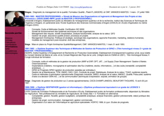 Portfolio de Philippe-Didier GAUTHIER : http://www.phd-gauthier.net                    Document mis à jour le : 1 janvier 2011

                  Stages : Diagnostic du management de la qualité. Formateur Qualité., Plasti-FL,ANGERS, et CMF, VARADES-NANTES. 1 mars - 31 juillet 1994

                  1992-1993 : MASTER PROFESSIONNEL « Sûreté de Mission des Organisations et Ingénierie et Management des Projets et des
                  Processus » (DESS SDMO-IMPP, grade de MASTER 2 PROFESSIONNEL)
                  Université d’Angers, Etablissement public du Ministère de l’enseignement supérieur et de la recherche, Institut des Sciences et Techniques de
                  l’Ingénieur d’Angers, en partenariat avec l’Ecole Supérieure des Sciences Commerciales d’Angers (ESSCA) et L’Ecole d’Application du Génie
Seconde partie:   d’Angers (EAG).

                      -   Concepts, Outils et Méthodes Qualité, Certification ISO 9000
                      -   Sûreté de fonctionnement des systèmes techniques et des organisations
Seconde partie:       -   Management des risques, sûreté d’exploitation, analyse fonctionnelle, analyse de la valeur, QFD
                      -   Gestion de projet, assurance qualité produit, processus et projets
Missions              -   Management d’entreprise, Politique et stratégie, sociologie des organisations, approche financière, marketing, relations humaines,
Contrats                  modèles de management post-industriel, droit des entreprises.
Publications
Contributions     Stage : Mise en place du Projet d’entreprise Qualité/Management, CMF, VARADES-NANTES, 1 mars 31 août 1993.
  Formations
Veille            1991-1992 : « Diplôme Supérieur des Techniques et Méthodes de Gestion de Production et GPAO » (Titre homologué niveau 2 = grade de
Compétences       MASTER 1 PROFESSIONNEL)
Méthodologies     ISERPA, Institut Supérieur d’Enseignement et Recherche en Production Automatisée. Etablissement d’enseignement supérieur privé, sous tutelle
                  du Conseil Général de Maine et Loire, et du Conseil Régional des Pays de la Loire. (Intégré dans le CNAM en 2001). Titre Homologué Niveau II.
                  Congé individuel de formation.

                      -   Concepts, outils et méthodes de la gestion de production (MRP et ERP, OPT, JAT....) et Supply Chain Management. Gestion d’Atelier,
                          Ordonnancement.
                      -   Implantations d’ateliers, micrographie et optimisation des flux (matières, stocks, informations...) et des coûts (rentabilité, comptabilité
                          analytique, ...)
                      -   GPAO et Progiciels GPAO (gestion de production assistée par ordinateur).
                      -   Gestion de la Maintenance, TPM, GMAO, DAO, CAO, Conduite de projet, Statistiques, Analyse de la valeur, TGAO, systèmes experts
                      -   Outils et méthodes d’optimisation opérationnelle (Diagnostic industriel, SMED, Analyse de la valeur, AMDEC, Qualité, Poka-yoké, système
                          d’aide à la décision GRAI AO...) et de communication (techniques d’expression, exposé, animation de groupe)

                  Stage : Diagnostic de gestion de production sur 2 usines agroalimentaires, CACS-CHAMPI-JANDOU, BEAUFORT-THOUARS, 13 avril-30 juin
                  1991

                  1988-1989 : « Diplôme GESTINFHOR (gestion et informatique) » (Diplôme professionnel équivalent à un grade de LICENCE 3
                  PROFESSIONNELLE)
                  CFPP, Centre de Formation Professionnelle et de Promotion d’Ecully, Etablissement public de formation professionnelle, dépendant du Ministère
                  de l’Agriculture. Titre professionnel du ministère de l’agriculture, de niveau Bac + 3. Formation en alternance.
                       - Comptabilité, gestion, fiscalité, gestion budgétaire, comptabilité analytique, analyse financière, gestion prévisionnelle, statut juridique des
                           entreprises.
                       - Gestion de projet, communication, management, gestion commerciale,
                       - Organisation d’un salon de l’informatique en agriculture spécialisée, HORTIC 1989, à Lyon. Etudes de progiciels.


                                                                                                                                                                       43
 