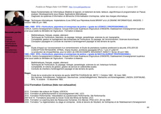 Portfolio de Philippe-Didier GAUTHIER : http://www.phd-gauthier.net                    Document mis à jour le : 1 janvier 2011

                      -   Bases fondamentales de l’informatique (Matériel et logiciel), et traitement de texte, tableurs, algorithmique et programmation en Pascal,
                          analyse. Développements sous Dbase. Applications télématiques.
                      -   Diagnostic de systèmes d’information et démarche d’informatisation d’entreprise, cahier des charges informatique.

                  Stage : Techniques informatiques. Implantations d’une GPAO aux Pépinières André BRIANT et à LA GRAINE INFORMATIQUE, ANGERS. 1
                  octobre 1988-30 juin 1989.
Seconde partie:
                  1986 –1988 : BTS « Horticulture, pépinières et entreprises de jardins » (grade de LICENCE 2 PROFESSIONNELLE)
                  CERCA, Centre d’enseignement à distance, Groupe ESA Ecole Supérieure d’Agriculture d’ANGERS, Etablissement d’enseignement supérieur
                  privé sous tutelle du Ministère de l’Agriculture - Formation à distance.
Seconde partie:
                      -   Mathématiques, français, anglais, allemand.
Missions              -   Techniques de l’horticulture, pépinière, du paysage. biologie, parasitologie, sciences du sol, topographie.
Contrats              -   Comptabilité, gestion et management des entreprises de l’horticulture, du paysage, de l’environnement. Sciences économiques.
Publications          -   Conception paysagère et Conduite de chantiers d’aménagement paysager et des terrains de sports.
Contributions
Formations
  Formations      Stages :
Veille
  Veille              - Étude d’impact sur l’environnement d’un remembrement, et Etude de plantations routières améliorant la sécurité, ATELIER DE
Compétences               CONCEPTION PAYSAGÈRE, EPINAL; Eliane Houillon, architecte paysagiste DPLG, 1 juin-31 juillet 87.
Méthodologies         - La production de chrysanthèmes, pour le GAEC de CREVECHAMPS, MOUGENOT, NANCY,1 février-30 avril 1984.
                  1980 –1983 : BTA « Horticulture, pépinières et entreprises de jardins » (grade de BACCALAUREAT PROFESSIONNEL)
                  CERCA, Centre d’enseignement à distance, Groupe ESA Ecole Supérieure d’Agriculture d’ANGERS, Etablissement d’enseignement supérieur
                  privé sous tutelle du Ministère de l’Agriculture - Formation à distance.

                      -   Mathématiques, français, anglais, allemand.
                      -   Techniques de l’horticulture, du paysage. biologie, parasitologie, sciences du sol, botanique horticole.
                      -   Comptabilité, et notions de gestion, gestion de service en collectivités locales.
                      -   Conduite de chantiers d’aménagement paysager et des terrains de sports.

                  Stages :
                     - Etude de la construction de terrains de sports, MARTIN-FOURQUIN SA, METZ, 1 Octobre 1982 - 30 mars 1983.
                     - Bio-Gemüse, Schnittblumen, Topfplanzen, Baumschule, Landschaftsgârtnerei, Weinachts und Adventsgesteke, LINDEN, DORTMUND,
                         RFA, 15 octobre - 15 décembre 1983.

                  2.5.2 Formation Continue (liste non exhaustive)

                  2010 : Formation des acteurs de l’Eglise, UDESCA.
                  2010 : Formation et perfectionnement à l’accompagnement VAE. UCO.
                  2010 : Formation PerformanSe. Interprétation du questionnaire PerformanSe. Sté PerformanSe.
                  2007-8-9-10 : Formations secouriste du travail, Ecole des Mines de Nantes, UCO.
                  2009 : Formation Le coaching dans les Ressources Humaines. Eric Mercier, IPSA-UCO. 29 mai 2009.
                  2009 : Formation "La règlementation du stage en entreprise : droits et devoirs de l'étudiant, de l'entreprise et de l'établissement d'enseignement

                                                                                                                                                                       44
 