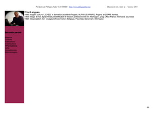 Portfolio de Philippe-Didier GAUTHIER : http://www.phd-gauthier.net              Document mis à jour le : 1 janvier 2011

                  2.5.4 Langues
                  1998 : Anglais culture 1, CNED, et formation accélérée Anglais, ALPHA LEARNING, Angers, et CNAM, Nantes.
                  1983 : Stage 4 mois SprachInstitut TÜBINGEN et Mission professionnelle en Allemagne , prog.Office Franco-Allemand/ Jeunesse.
                  1982 : Organisation d’un voyage professionnel en Belgique, Pays Bas, Danemark, Allemagne.


Seconde partie:


Seconde partie:

Missions
Contrats
Publications
Contributions
  Formations
Veille
Compétences
Méthodologies




                                                                                                                                                         46
 