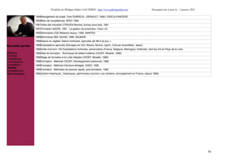 Portfolio de Philippe-Didier GAUTHIER : http://www.phd-gauthier.net                          Document mis à jour le : 1 janvier 2011

                  1994Management de projet, Yves DUBREUIL, (RENAULT, 1994), ESSCA d'ANGERS.
                  1994Bilan de compétences, APEC 1994
                  1991Visite site industriel CITROEN Rennes, Aulnay sous bois, 1991
                  1991Formation ADEPA, 1991 : La gestion de production, Chez LGI
                  1990Séminaires CGE-Réseaux locaux, 1990, NANTES
Seconde partie:
                  1989Séminaires IBM, AS/400, 1989, SAUMUR
                  1988Salons du végétal, Salons horticoles, agricoles (de 88 à ce jour..)
Seconde partie:   1988Exploitations agricoles (Elevages de Cerf, Bisons, Bovins, caprin, Cultures diversifiées : tabac)
                  1988Visite d’environ 100 Exploitations horticoles, semencières (France, Belgique, Allemagne, Hollande), dont les 3/4 en Pays de la Loire.
Missions          1986Stae de formation : Techniques de tailles fruitières (CEDEF, Moselle, 1986)
Contrats
                  1986Stage de formation à la Lutte intégrée (CEDEF, Moselle, 1986)
Publications
Contributions     1986Formation : Méthode CEDEP, Développement personnel, 1986
Formations        1985Formation : Méthode d’écriture Abrégée, CNED, 1985
  Veille
                  1985Formation : Méthodes de lectures rapide, auto-formation, 1985
Compétences
Méthodologies     1982Jardins historiques , botaniques, patrimoniaux (environ une centaine, principalement en France, depuis 1982)




                                                                                                                                                                       56
 
