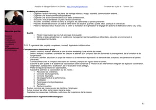 Portfolio de Philippe-Didier GAUTHIER : http://www.phd-gauthier.net                     Document mis à jour le : 1 janvier 2011

                     Marketing et commercial :
                        - Organiser l’action marketing, les plans de maillage réseaux, image, notoriété, communication externe!
                        - Organiser une action commerciale ponctuelle,
                        - Organiser une action commerciale sur un salon professionnel,
                        - Structurer, évaluer et réaliser un plan d’action commercial,
                        - Accueillir, conseiller, orienter le client, le prospect, les partenaires ou parties prenantes
Seconde partie:         - Préparer, réaliser et conclure un acte de vente dans ses aspects quantité, qualité, délai, juridique et contractuel.
                        - Piloter la réalisation et co-évaluer avec le client la réalisation de la prestation et engager les actions de fidélisation client, s’il y a lieu.

Seconde partie:
                     Qualité :
                             o     Piloter l’organisation par les huit principes de la qualité
Missions                     o     Mettre en place et optimiser un système de management par la qualité(tous référentiels), sécurité, environnement et
Contrats
                                   développement durable
Publications
Contributions
Formations
Veille            2.8.1.2 Ingénierie des projets complexes, conseil, ingénierie collaborative.
  Compétences
Méthodologies     Compétences en direction de projet :
                     - Définir, conduire, évaluer, améliorer le plan d’action marketing d’une activité de conseil,
                     - Définir, analyser, modéliser, synthétiser les besoins et attentes d’un prospect dans les domaines du management, de la formation et de
                        l’organisation,
                     - Concevoir, planifier, structurer un projet de mission ou d’intervention répondant à la demande des prospects, des partenaires et parties
                        prenantes.
                     - Contractualiser avec le prospect client selon les normes juridiques en rigueur dans le conseil,
                     - Élaborer le plan qualité et le système de coproduction client-conseil de la mission et des interventions intégrant les règles de coordination,
                        coopération, collaboration, de décision, de co-évaluation et de pilotage,
                     - Piloter et réguler la mission en coproduction,
                     - Capacité à optimiser la coproduction sur les modes :
                             1. Résolution de problèmes,
                             2. Conduite de changements,
                             3. Conduite de projets,
                             4. Développement de la performance,
                             5. Facilitation,
                             6. Accompagnement pédagogique,
                             7. Formation,
                             8. Recherche-action.
                  - Évaluer, conclure les missions avec les clients ou l’employeur,
                  - Suivre, évaluer les effets de la mission dans la durée,
                  - Capitaliser les ressources, méthodes, outils issus de l’expérience de la mission.

                  Compétences en ingénierie méthodologique:


                                                                                                                                                                              63
 