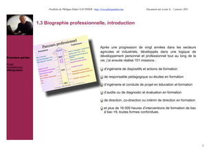 Portfolio de Philippe-Didier GAUTHIER : http://www.phd-gauthier.net           Document mis à jour le : 1 janvier 2011




                   1.3 Biographie professionnelle, introduction




                                                                      Après une progression de vingt années dans les secteurs
                                                                      agricoles et industriels, développés dans une logique de
Première partie:
                                                                      développement personnel et professionnel tout au long de la
                                                                      vie, j’ai ensuite réalisé 101 missions :
Projet
Compétences
!Biographie                                                              d’ingénierie de dispositifs et actions de formation

                                                                         de responsable pédagogique ou études en formation

                                                                         d’ingénierie et conduite de projet en éducation et formation

                                                                         d’audits ou de diagnostic et évaluation en formation

                                                                         de direction, co-direction ou intérim de direction en formation

                                                                         et plus de 16 000 heures d’interventions de formation de bac
                                                                         à bac +9, toutes formes confondues.




                                                                                                                                                7
 