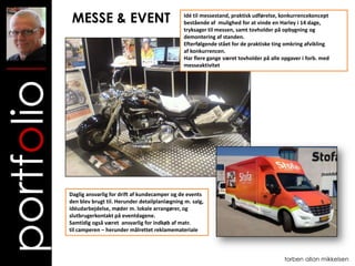MESSE & EVENT                                Idé til messestand, praktisk udførelse, konkurrencekoncept
                                                          bestående af mulighed for at vinde en Harley i 14 dage,
                                                          tryksager til messen, samt tovholder på opbygning og
                                                          demontering af standen.
                                                          Efterfølgende stået for de praktiske ting omkring afvikling
                                                          af konkurrencen.
                                                          Har flere gange været tovholder på alle opgaver i forb. med
                                                          messeaktivitet
portfolio


            Daglig ansvarlig for drift af kundecamper og de events
            den blev brugt til. Herunder detailplanlægning m. salg,
            idéudarbejdelse, møder m. lokale arrangører, og
            slutbrugerkontakt på eventdagene.
            Samtidig også været ansvarlig for indkøb af matr.
            til camperen – herunder målrettet reklamemateriale



                                                                                                  torben allan mikkelsen
 