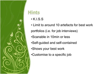 • K.I.S.S
• Limit to around 10 artefacts for best work
portfolios (i.e. for job interviews)
•Scanable in 10min or less
•Self-guided and self-contained
•Shows your best work
•Customise to a specific job
 