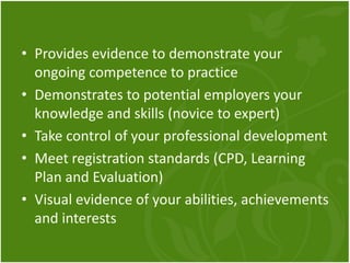 • Provides evidence to demonstrate your
ongoing competence to practice
• Demonstrates to potential employers your
knowledge and skills (novice to expert)
• Take control of your professional development
• Meet registration standards (CPD, Learning
Plan and Evaluation)
• Visual evidence of your abilities, achievements
and interests
 