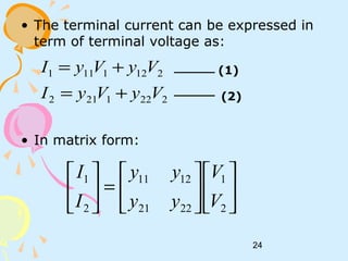 24
• The terminal current can be expressed in
term of terminal voltage as:
• In matrix form:
2221212
2121111
VyVyI
VyVyI
+=
+= (1)
(2)












=





2
1
2221
1211
2
1
V
V
yy
yy
I
I
 
