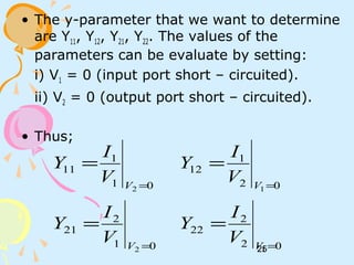 25
• The y-parameter that we want to determine
are Y11, Y12, Y21, Y22. The values of the
parameters can be evaluate by setting:
i) V1 = 0 (input port short – circuited).
ii) V2 = 0 (output port short – circuited).
• Thus;
01
2
21
01
1
11
2
2
=
=
=
=
V
V
V
I
Y
V
I
Y
02
2
22
02
1
12
1
1
=
=
=
=
V
V
V
I
Y
V
I
Y
 