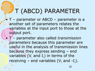 32
T (ABCD) PARAMETERT (ABCD) PARAMETER
• T – parameter or ABCD – parameter is a
another set of parameters relates the
variables at the input port to those at the
output port.
• T – parameter also called transmission
parameters because this parameter are
useful in the analysis of transmission lines
because they express sending – end
variables (V1 and I1) in terms of the
receiving – end variables (V2 and -I2).
 