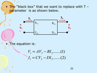 33
• The “black box” that we want to replace with T –
parameter is as shown below.
• The equation is:
+
V1
-
I1
I2
+
V2
-
A11
C21
B12
D22
)2.......(
)1.......(
221
221
DICVI
BIAVV
−=
−=
 