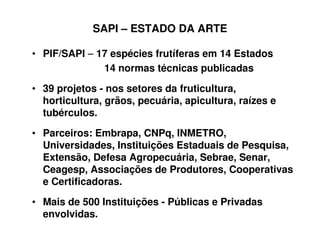 SAPI – ESTADO DA ARTE
• PIF/SAPI – 17 espécies frutíferas em 14 Estados
14 normas técnicas publicadas
• 39 projetos - nos setores da fruticultura,
horticultura, grãos, pecuária, apicultura, raízes e
tubérculos.
• Parceiros: Embrapa, CNPq, INMETRO,
Universidades, Instituições Estaduais de Pesquisa,
Extensão, Defesa Agropecuária, Sebrae, Senar,
Ceagesp, Associações de Produtores, Cooperativas
e Certificadoras.
• Mais de 500 Instituições - Públicas e Privadas
envolvidas.
 