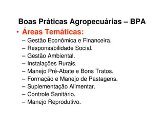 Boas Práticas Agropecuárias – BPA
• Áreas Temáticas:
– Gestão Econômica e Financeira.
– Responsabilidade Social.
– Gestão Ambiental.
– Instalações Rurais.
– Manejo Pré-Abate e Bons Tratos.
– Formação e Manejo de Pastagens.
– Suplementação Alimentar.
– Controle Sanitário.
– Manejo Reprodutivo.
 
