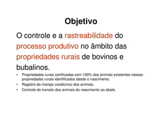 Objetivo
O controle e a rastreabilidade do
processo produtivo no âmbito das
propriedades rurais de bovinos e
bubalinos.
• Propriedades rurais certificadas com 100% dos animais existentes nessas
propriedades rurais identificados desde o nascimento.
• Registro do manejo zootécnico dos animais.
• Controle do transito dos animais do nascimento ao abate.
 