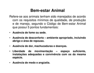 Bem-estar Animal
Refere-se aos animais tenham sido manejados de acordo
com os requisitos mínimos de qualidade, de produção
e de manejo, segundo o Código de Bem-estar Animal
que possui 5 pontos fundamentais:
• Ausência de fome ou sede.
• Ausência de desconforto – ambiente apropriado, incluindo
abrigo e área de repouso.
• Ausência de dor, machucaduras e doenças.
• Liberdade de movimentação – espaço suficiente,
instalações adequadas e convivência com os da mesma
espécie.
• Ausência de medo e angústia.
 