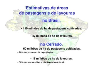 no Brasil.
• 110 milhões de ha de pastagens cultivadas.
• 47 milhões de ha de lavouras.
no Cerrado.
60 milhões de ha de pastagens cultivadas.
– 70% em processo de degradação.
• 17 milhões de ha de lavouras.
– 50% em monocultivo e plantio convencional.
Estimativas de áreas
de pastagens e de lavouras
 