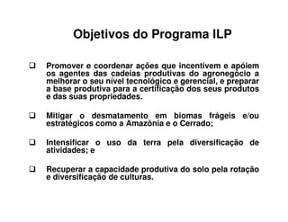 Promover e coordenar ações que incentivem e apóiem
os agentes das cadeias produtivas do agronegócio a
melhorar o seu nível tecnológico e gerencial, e preparar
a base produtiva para a certificação dos seus produtos
e das suas propriedades.
Mitigar o desmatamento em biomas frágeis e/ou
estratégicos como a Amazônia e o Cerrado;
Intensificar o uso da terra pela diversificação de
atividades; e
Recuperar a capacidade produtiva do solo pela rotação
e diversificação de culturas.
Objetivos do Programa ILP
 