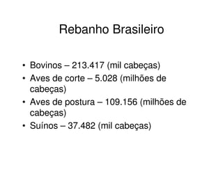 Rebanho Brasileiro
• Bovinos – 213.417 (mil cabeças)
• Aves de corte – 5.028 (milhões de
cabeças)
• Aves de postura – 109.156 (milhões de
cabeças)
• Suínos – 37.482 (mil cabeças)
 