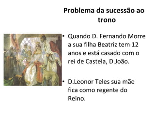 Problema da sucessão ao trono Quando D. Fernando Morre a sua filha Beatriz tem 12 anos e está casado com o rei de Castela, D.João. D.Leonor Teles sua mãe fica como regente do Reino. 
