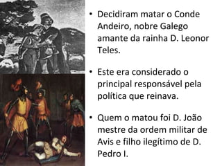 Decidiram matar o Conde Andeiro, nobre Galego amante da rainha D. Leonor Teles. Este era considerado o principal responsável pela política que reinava. Quem o matou foi D. João mestre da ordem militar de Avis e filho ilegítimo de D. Pedro I. 