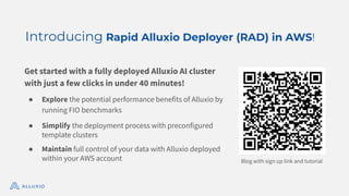 Blog with sign up link and tutorial
Get started with a fully deployed Alluxio AI cluster
with just a few clicks in under 40 minutes!
● Explore the potential performance benefits of Alluxio by
running FIO benchmarks
● Simplify the deployment process with preconfigured
template clusters
● Maintain full control of your data with Alluxio deployed
within your AWS account
Introducing Rapid Alluxio Deployer (RAD) in AWS!
 