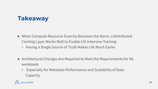 Takeaway
27
● When Compute Resource Scarcity Becomes the Norm, a Distributed
Caching Layer Works Well to Enable I/O-Intensive Training
○ Having a Single Source of Truth Makes Life Much Easier
● Architectural Changes Are Required to Meet the Requirements for ML
workloads
○ Especially for Metadata Performance and Scalability of Data
Capacity
 