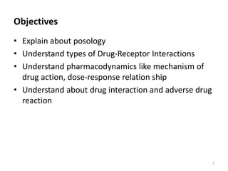Objectives
• Explain about posology
• Understand types of Drug-Receptor Interactions
• Understand pharmacodynamics like mechanism of
drug action, dose-response relation ship
• Understand about drug interaction and adverse drug
reaction
1
 