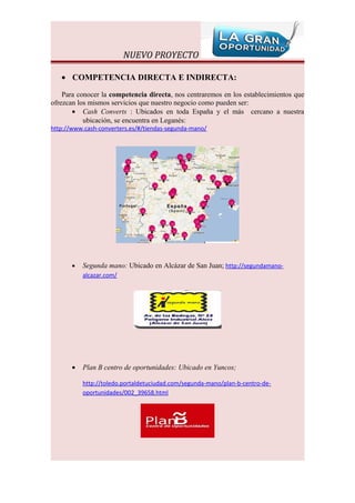 NUEVO PROYECTO

   • COMPETENCIA DIRECTA E INDIRECTA:

    Para conocer la competencia directa, nos centraremos en los establecimientos que
ofrezcan los mismos servicios que nuestro negocio como pueden ser:
       • Cash Converts : Ubicados en toda España y el más cercano a nuestra
           ubicación, se encuentra en Leganés:
http://www.cash-converters.es/#/tiendas-segunda-mano/




       •   Segunda mano: Ubicado en Alcázar de San Juan; http://segundamano-
           alcazar.com/




       •   Plan B centro de oportunidades: Ubicado en Yuncos;

           http://toledo.portaldetuciudad.com/segunda-mano/plan-b-centro-de-
           oportunidades/002_39658.html
 
