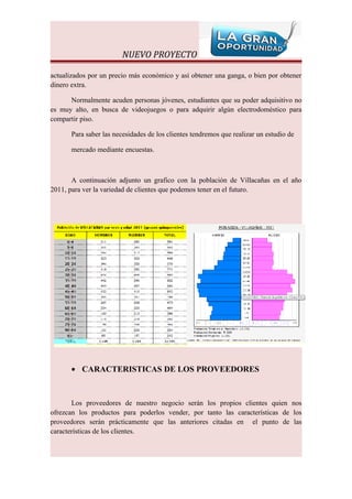 NUEVO PROYECTO

actualizados por un precio más económico y así obtener una ganga, o bien por obtener
dinero extra.

      Normalmente acuden personas jóvenes, estudiantes que su poder adquisitivo no
es muy alto, en busca de videojuegos o para adquirir algún electrodoméstico para
compartir piso.

       Para saber las necesidades de los clientes tendremos que realizar un estudio de

       mercado mediante encuestas.



       A continuación adjunto un grafico con la población de Villacañas en el año
2011, para ver la variedad de clientes que podemos tener en el futuro.




       • CARACTERISTICAS DE LOS PROVEEDORES



       Los proveedores de nuestro negocio serán los propios clientes quien nos
ofrezcan los productos para poderlos vender, por tanto las características de los
proveedores serán prácticamente que las anteriores citadas en el punto de las
características de los clientes.
 