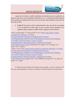 NUEVO PROYECTO

        Aparte de los clientes, también tendremos proveedores que nos suministren en
aspectos como la luz, local, programas informáticos, etc. A continuación detallo algunos
de los posibles proveedores para estos servicios, que mas tarde tendremos que hacer una
selección de ellos.

       •   Local: El local aun no está lo suficientemente claro, pero hemos investigado
           y nos ha parecido un buen lugar el que se puede mostrar pinchado en el
           siguiente enlace, aunque no puedo ofrecer ninguna foto de momento:

<iframe marginheight="0" marginwidth="0" src="https://maps.google.es/maps?
q=avenida+de+tembleque,+14+villaca
%C3%B1as&amp;hl=es&amp;ie=UTF8&amp;sll=39.616516,-
3.347096&amp;sspn=0.009157,0.013797&amp;hnear=Carretera+del+Tembleque,
+14,+45860+Villaca%C3%B1as,+Toledo,+Castilla-
La+Mancha&amp;t=m&amp;hq=&amp;z=14&amp;ll=39.616466,-
3.346732&amp;output=embed" frameborder="0" height="125" scrolling="no"
width="150"></iframe>
<small><a href="https://maps.google.es/maps?q=avenida+de+tembleque,+14+villaca
%C3%B1as&amp;hl=es&amp;ie=UTF8&amp;sll=39.616516,-
3.347096&amp;sspn=0.009157,0.013797&amp;hnear=Carretera+del+Tembleque,
+14,+45860+Villaca%C3%B1as,+Toledo,+Castilla-
La+Mancha&amp;t=m&amp;hq=&amp;z=14&amp;ll=39.616466,-
3.346732&amp;source=embed" style="color:#0000FF;text-align:left">Ver mapa más
grande</a></small>



        El interior del local tendría una imagen muy procedida a la que se muestra en la
foto, pero todo dependerá de lo que nos asesoren los profesionales que contrataremos.
 
