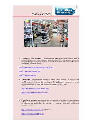 NUEVO PROYECTO




•   Programas informáticos: Necesitaremos programas informáticos para la
    gestión del negocio, como también necesitaremos caja registradora, para ello
    pediremos información en :

http://www.madinsa.com/empresa/contactar.asp

http://www.seinyco.es/portal/

http://www.ctalcazar.es/

•   Mobiliario: necesitaremos consejos sobre cómo colocar el interior del
    establecimiento, y como decorarlo, por ello pediremos presupuestos a las
    siguientes empresas más cercanas dedicadas a esta actividad:

    http://www.esmelux.com/donde.php

    http://www.sedemamobiliario.com/



•   Seguridad: También tendremos que incorporar en nuestro establecimiento
    un sistema de seguridad de alarmas y cámaras, para ello pediremos
    información a :

    http://www.cinsatalavera.es/ (extintores)

    http://www.securitasdirect.es/
 