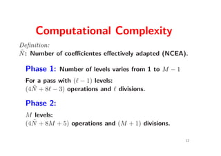 Computational Complexity
Deﬁnition:
˜
N : Number of coeﬃcientes eﬀectively adapted (NCEA).

  Phase 1: Number of levels varies from 1 to M − 1
  For a pass with (ℓ − 1) levels:
    ˜
  (4N + 8ℓ − 3) operations and ℓ divisions.

  Phase 2:
  M levels:
    ˜
  (4N + 8M + 5) operations and (M + 1) divisions.

                                                     12
 