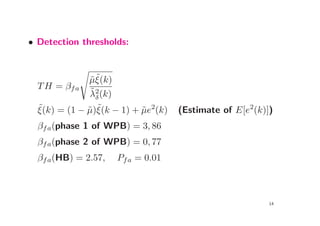 • Detection thresholds:



               ˜˜
              µξ(k)
  T H = βf a
               ˜
              λ2(k)
                 δ
  ˜           ˜ ˜
  ξ(k) = (1 − µ)ξ(k − 1) + µe2(k)
                           ˜        (Estimate of E[e2(k)])
  βf a(phase 1 of WPB) = 3, 86
  βf a(phase 2 of WPB) = 0, 77
  βf a(HB) = 2.57,   Pf a = 0.01



                                                         14
 