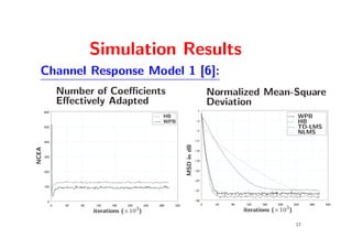 Simulation Results
  Channel Response Model 1 [6]:
                 Number of Coeﬃcients                                                     Normalized Mean-Square
                 Eﬀectively Adapted                                                       Deviation
       600                                                                       1
                                                          HB                                                                 WPB
                                                          WPB                   −3                                           HB
       500                                                                                                                   TD-LMS
                                                                                −7
                                                                                                                             NLMS
       400                                                                      −11




                                                                    MSD in dB
NCEA




                                                                                −15

       300
                                                                                −19


       200                                                                      −23


                                                                                −27

       100
                                                                                −31


        0                                                                       −35
             0    40   80   120   160   200       240   280   320                     0    40   80   120   160   200       240   280   320
                                              3                                                                        3
                            iterations (×10 )                                                        iterations (×10 )

                                                                                                                            17
 
