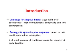 Introduction

 Challenge for adaptive ﬁlters: large number of
 coeﬃcients µ high computational complexity and slow
 convergence;

 Strategy for sparse impulse responses: detect active
 coeﬃcients before adaptation;

  µ A small number of coeﬃcients must be adapted at
  each iteration;

                                                         2
 