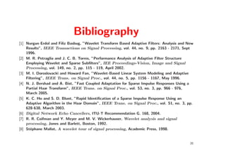 Bibliography
[1] Nurgun Erdol and Filiz Basbug, ”Wavelet Transform Based Adaptive Filters: Analysis and New
    Results”, IEEE Transactions on Signal Processing, vol. 44, no. 9, pp. 2163 - 2171, Sept
    1996.
[2] M. R. Petraglia and J. C. B. Torres, ”Performance Analysis of Adaptive Filter Structure
    Employing Wavelet and Sparse Subﬁlters”, IEE Proceedings-Vision, Image and Signal
    Processing, vol. 149, no. 2, pp. 115 - 119, April 2002.
[3] M. I. Doroslovacki and Howard Fan, ”Wavelet-Based Linear System Modeling and Adaptive
    Filtering”, IEEE Trans. on Signal Proc., vol. 44, no. 5, pp. 1156 - 1167, May 1996.
[4] N. J. Bershad and A. Bist, ”Fast Coupled Adaptation for Sparse Impulse Responses Using a
    Partial Haar Transform”, IEEE Trans. on Signal Proc., vol. 53, no. 3, pp. 966 - 976,
    March 2005.
[5] K. C. Ho and S. D. Blunt, ”Rapid Identiﬁcation of a Sparse Impulse Response Using an
    Adaptive Algorithm in the Haar Domain”, IEEE Trans. on Signal Proc., vol. 51, no. 3, pp.
    628-638, March 2003.
[6] Digital Network Echo Cancellers, ITU-T Recommendation G. 168, 2004.
[7] R. R. Coifman and Y. Meyer and M. V. Wickerhauser, Wavelet analysis and signal
    processing, Jones and Barlett, Boston, 1992.
[8] St´phane Mallat, A wavelet tour of signal processing, Academic Press, 1998.
       e


                                                                                            20
 