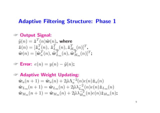 Adaptive Filtering Structure: Phase 1

 Output Signal:
 y (n) = z T (n)w(n), where
 ˜       ˜       ˜
 z (n) = [˜ T (n), z T m (n), z T m (n)]T ,
 ˜        za       ˜L         ˜H
 w(n) = [wT (n), wT m (n), wT m (n)]T ;
  ˜        ˜a       ˜L          ˜H

 Error: e(n) = y(n) − y (n);
                       ˜

 Adaptive Weight Updating:
  ˜           ˜
 wa(n + 1) = wa(n) + 2˜Λ−2(n)e(n)˜ a(n)
                       µ a         z
 wLm (n + 1) = wLm (n) + 2˜λ−2 (n)e(n)˜ Lm (n)
  ˜             ˜         µ Lm        z
 wHm (n + 1) = wHm (n) + 2˜λ−2 (n)e(n)˜ Hm (n);
  ˜             ˜         µ Hm         z
                                                  9
 